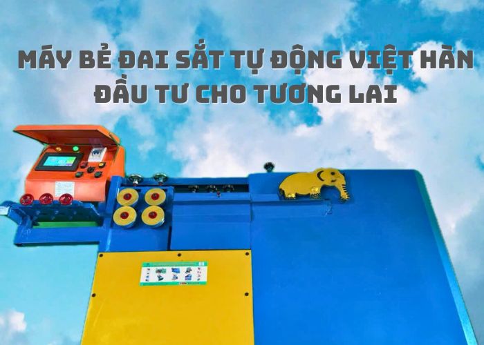 Chọn Máy Bẻ Đai Sắt Tự Động Việt Hàn –Không Chỉ Là Mua Thiết Bị, Mà Là Đầu Tư Cho Tương Lai